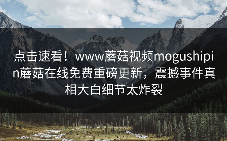 点击速看！www蘑菇视频mogushipin蘑菇在线免费重磅更新，震撼事件真相大白细节太炸裂