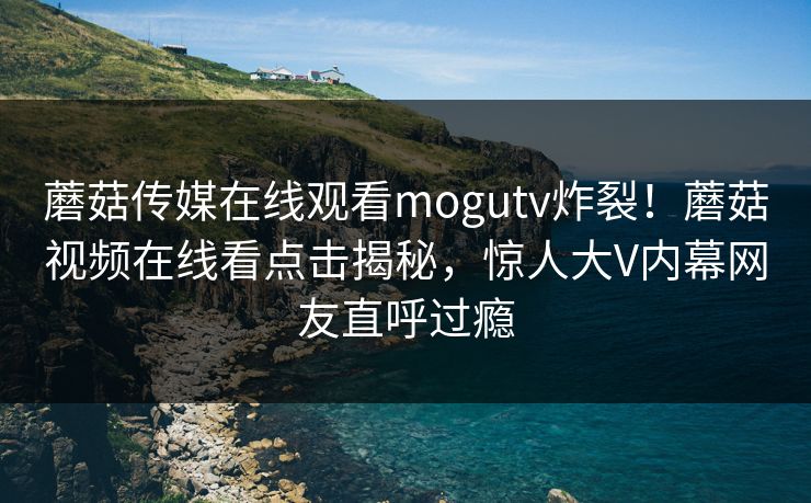 蘑菇传媒在线观看mogutv炸裂！蘑菇视频在线看点击揭秘，惊人大V内幕网友直呼过瘾