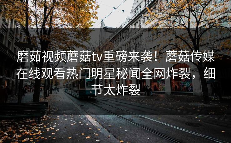 磨茹视频蘑菇tv重磅来袭！蘑菇传媒在线观看热门明星秘闻全网炸裂，细节太炸裂