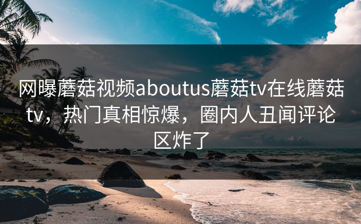 网曝蘑菇视频aboutus蘑菇tv在线蘑菇tv，热门真相惊爆，圈内人丑闻评论区炸了