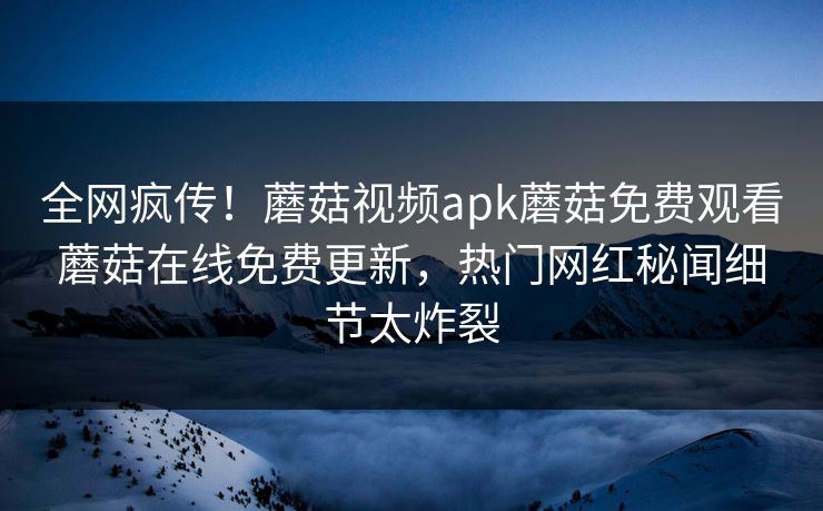 全网疯传！蘑菇视频apk蘑菇免费观看蘑菇在线免费更新，热门网红秘闻细节太炸裂