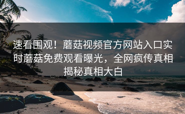 速看围观！蘑菇视频官方网站入口实时蘑菇免费观看曝光，全网疯传真相揭秘真相大白