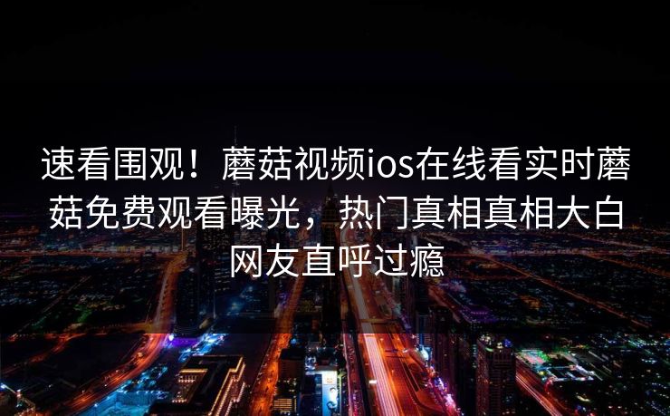 速看围观！蘑菇视频ios在线看实时蘑菇免费观看曝光，热门真相真相大白网友直呼过瘾