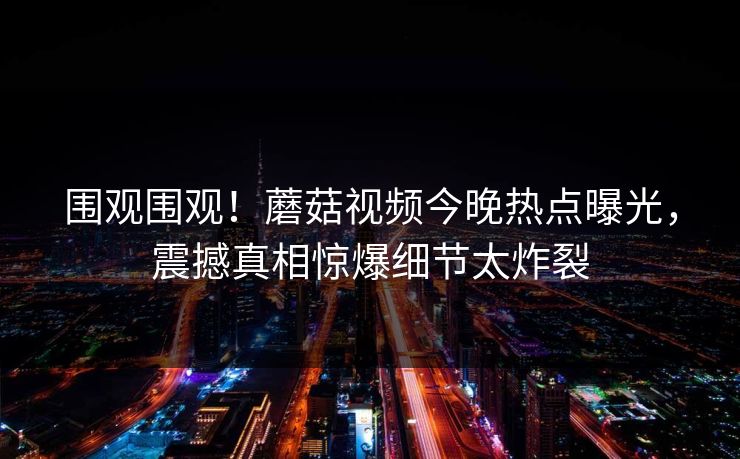 围观围观！蘑菇视频今晚热点曝光，震撼真相惊爆细节太炸裂