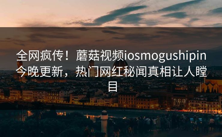 全网疯传！蘑菇视频iosmogushipin今晚更新，热门网红秘闻真相让人瞠目