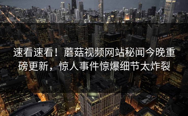速看速看！蘑菇视频网站秘闻今晚重磅更新，惊人事件惊爆细节太炸裂