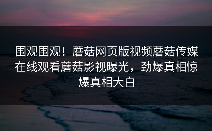 围观围观！蘑菇网页版视频蘑菇传媒在线观看蘑菇影视曝光，劲爆真相惊爆真相大白