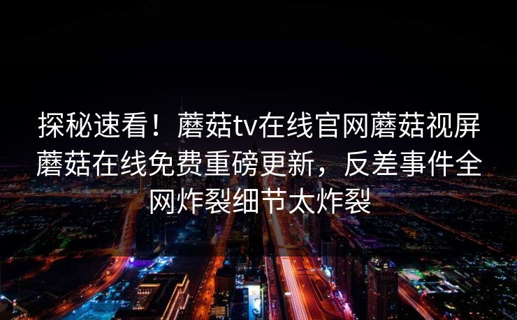 探秘速看！蘑菇tv在线官网蘑菇视屏蘑菇在线免费重磅更新，反差事件全网炸裂细节太炸裂