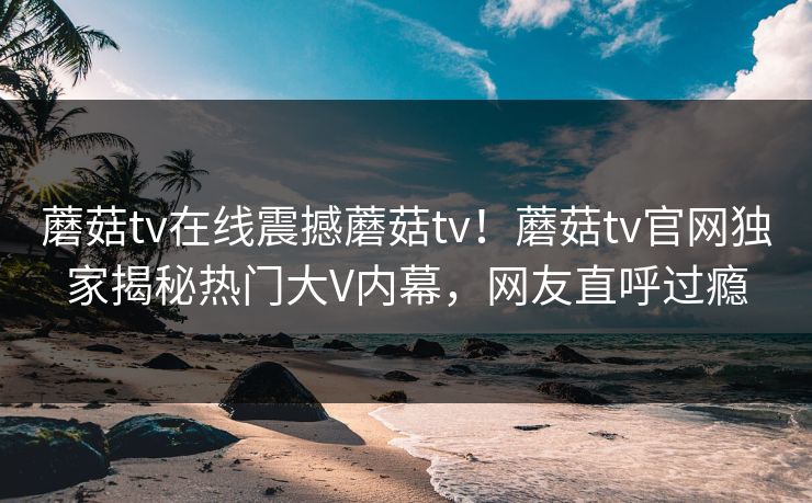 蘑菇tv在线震撼蘑菇tv！蘑菇tv官网独家揭秘热门大V内幕，网友直呼过瘾