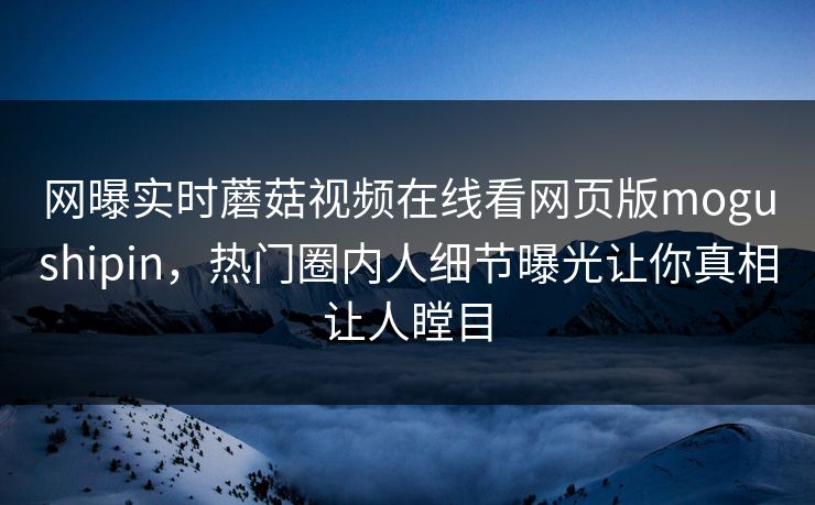 网曝实时蘑菇视频在线看网页版mogushipin，热门圈内人细节曝光让你真相让人瞠目