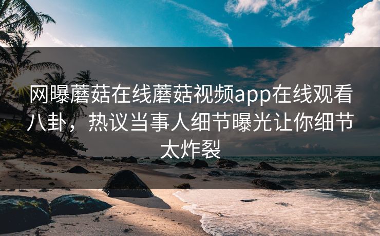网曝蘑菇在线蘑菇视频app在线观看八卦，热议当事人细节曝光让你细节太炸裂
