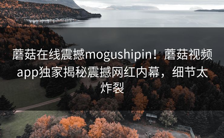蘑菇在线震撼mogushipin！蘑菇视频app独家揭秘震撼网红内幕，细节太炸裂