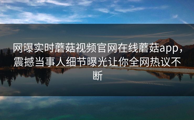 网曝实时蘑菇视频官网在线蘑菇app，震撼当事人细节曝光让你全网热议不断