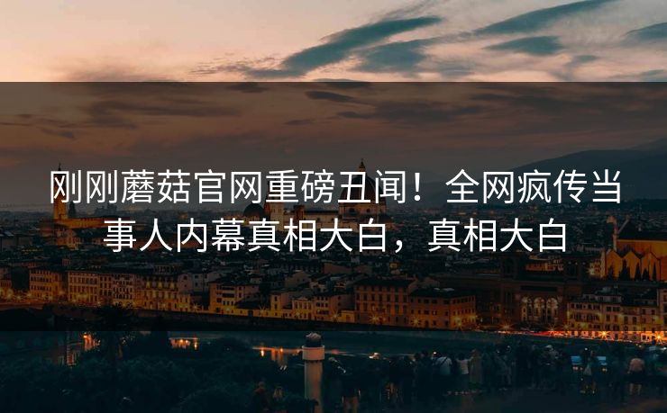刚刚蘑菇官网重磅丑闻！全网疯传当事人内幕真相大白，真相大白