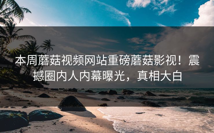 本周蘑菇视频网站重磅蘑菇影视！震撼圈内人内幕曝光，真相大白