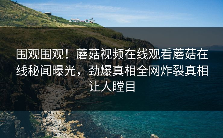 围观围观！蘑菇视频在线观看蘑菇在线秘闻曝光，劲爆真相全网炸裂真相让人瞠目