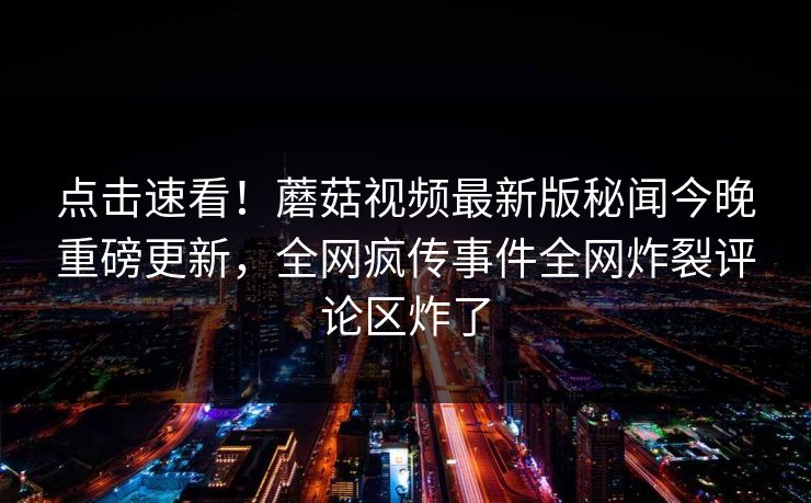 点击速看！蘑菇视频最新版秘闻今晚重磅更新，全网疯传事件全网炸裂评论区炸了