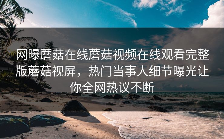 网曝蘑菇在线蘑菇视频在线观看完整版蘑菇视屏，热门当事人细节曝光让你全网热议不断