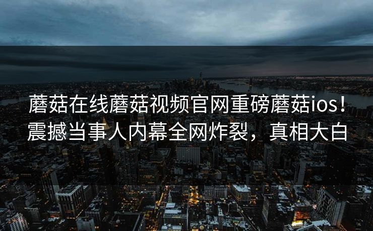 蘑菇在线蘑菇视频官网重磅蘑菇ios！震撼当事人内幕全网炸裂，真相大白