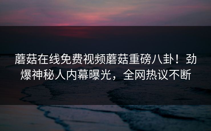 蘑菇在线免费视频蘑菇重磅八卦！劲爆神秘人内幕曝光，全网热议不断