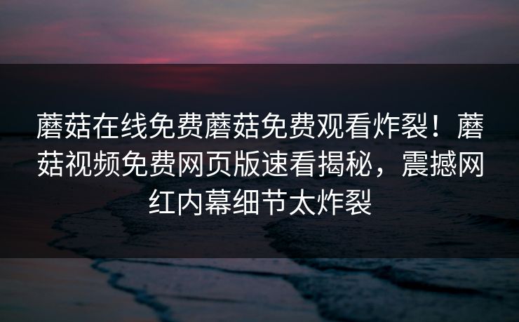蘑菇在线免费蘑菇免费观看炸裂！蘑菇视频免费网页版速看揭秘，震撼网红内幕细节太炸裂