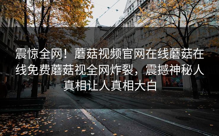 震惊全网！蘑菇视频官网在线蘑菇在线免费蘑菇视全网炸裂，震撼神秘人真相让人真相大白