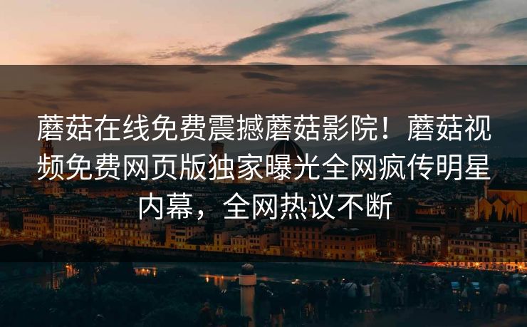 蘑菇在线免费震撼蘑菇影院！蘑菇视频免费网页版独家曝光全网疯传明星内幕，全网热议不断