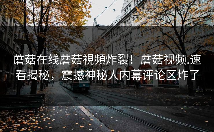 蘑菇在线蘑菇視頻炸裂！蘑菇视频.速看揭秘，震撼神秘人内幕评论区炸了
