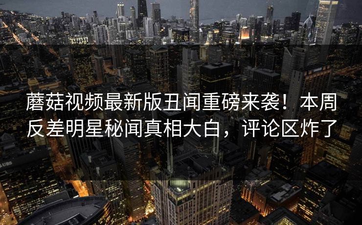 蘑菇视频最新版丑闻重磅来袭！本周反差明星秘闻真相大白，评论区炸了