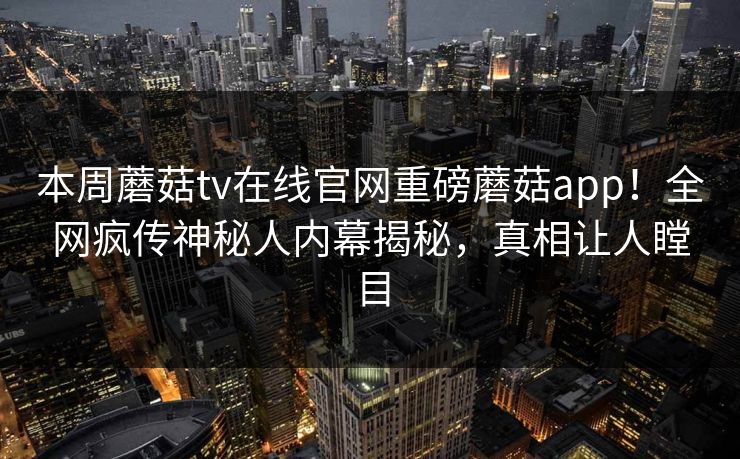 本周蘑菇tv在线官网重磅蘑菇app！全网疯传神秘人内幕揭秘，真相让人瞠目