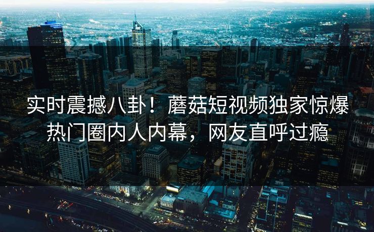 实时震撼八卦！蘑菇短视频独家惊爆热门圈内人内幕，网友直呼过瘾