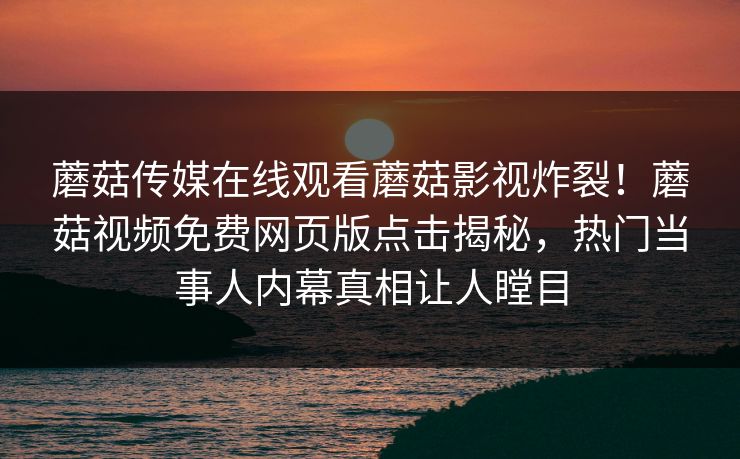 蘑菇传媒在线观看蘑菇影视炸裂！蘑菇视频免费网页版点击揭秘，热门当事人内幕真相让人瞠目