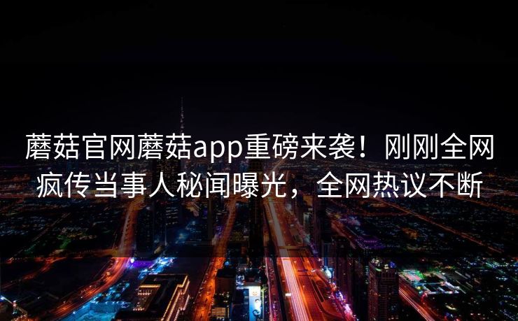 蘑菇官网蘑菇app重磅来袭！刚刚全网疯传当事人秘闻曝光，全网热议不断
