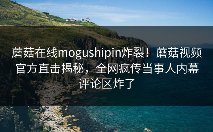 蘑菇在线mogushipin炸裂！蘑菇视频官方直击揭秘，全网疯传当事人内幕评论区炸了