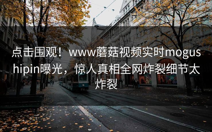 点击围观！www蘑菇视频实时mogushipin曝光，惊人真相全网炸裂细节太炸裂
