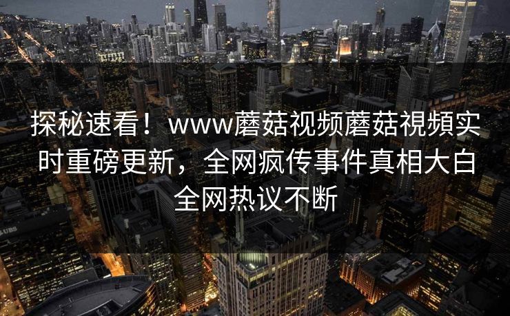 探秘速看！www蘑菇视频蘑菇視頻实时重磅更新，全网疯传事件真相大白全网热议不断