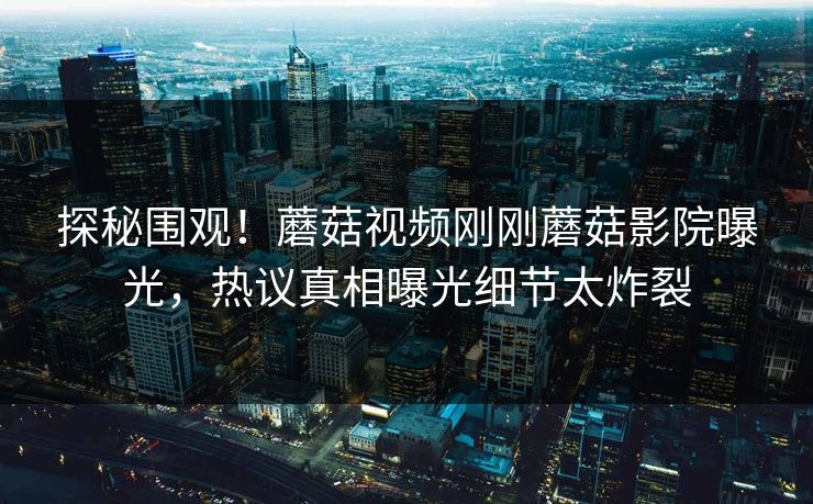 探秘围观！蘑菇视频刚刚蘑菇影院曝光，热议真相曝光细节太炸裂