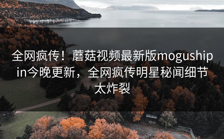 全网疯传！蘑菇视频最新版mogushipin今晚更新，全网疯传明星秘闻细节太炸裂