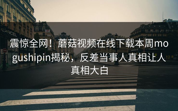 震惊全网！蘑菇视频在线下载本周mogushipin揭秘，反差当事人真相让人真相大白