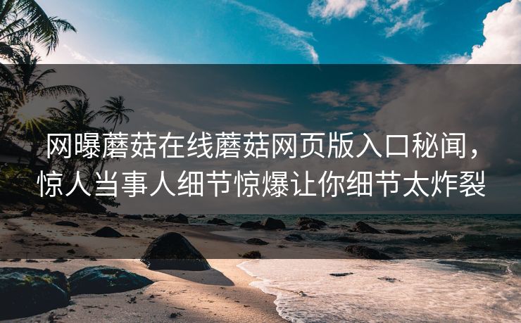 网曝蘑菇在线蘑菇网页版入口秘闻，惊人当事人细节惊爆让你细节太炸裂