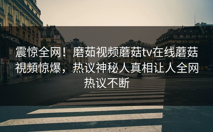 震惊全网！磨茹视频蘑菇tv在线蘑菇視頻惊爆，热议神秘人真相让人全网热议不断