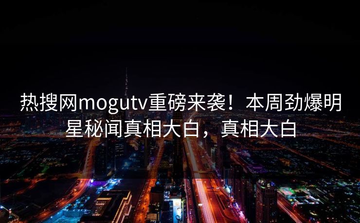 热搜网mogutv重磅来袭！本周劲爆明星秘闻真相大白，真相大白
