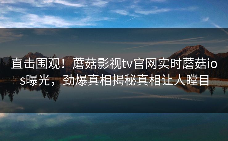 直击围观！蘑菇影视tv官网实时蘑菇ios曝光，劲爆真相揭秘真相让人瞠目