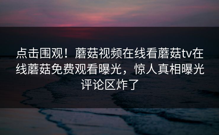 点击围观！蘑菇视频在线看蘑菇tv在线蘑菇免费观看曝光，惊人真相曝光评论区炸了
