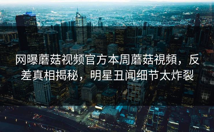 网曝蘑菇视频官方本周蘑菇視頻，反差真相揭秘，明星丑闻细节太炸裂