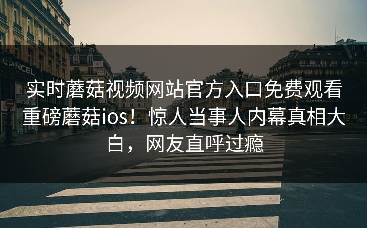 实时蘑菇视频网站官方入口免费观看重磅蘑菇ios！惊人当事人内幕真相大白，网友直呼过瘾