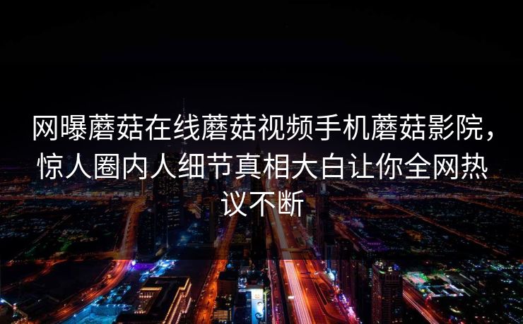 网曝蘑菇在线蘑菇视频手机蘑菇影院，惊人圈内人细节真相大白让你全网热议不断