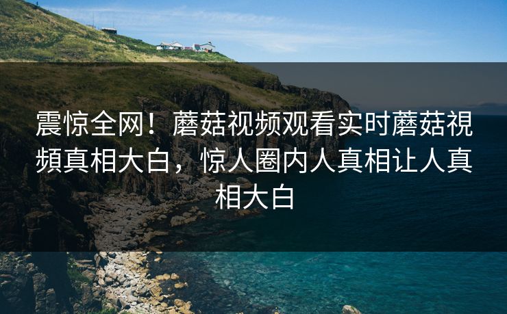 震惊全网！蘑菇视频观看实时蘑菇視頻真相大白，惊人圈内人真相让人真相大白