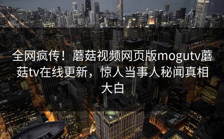全网疯传！蘑菇视频网页版mogutv蘑菇tv在线更新，惊人当事人秘闻真相大白