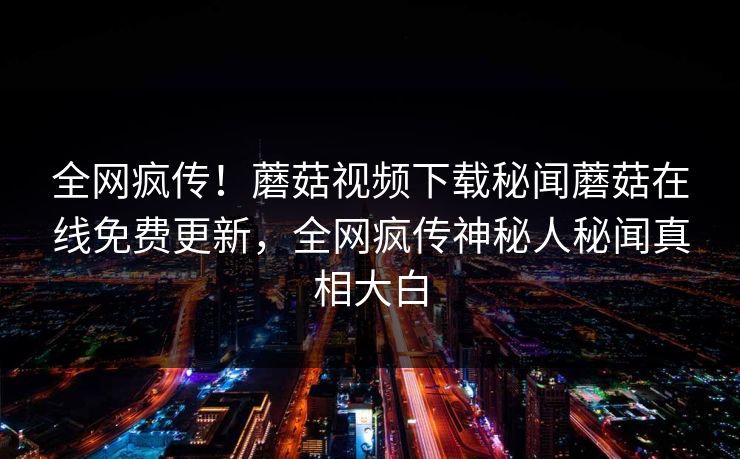 全网疯传！蘑菇视频下载秘闻蘑菇在线免费更新，全网疯传神秘人秘闻真相大白